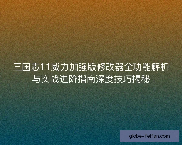 三国志11威力加强版修改器全功能解析与实战进阶指南深度技巧揭秘
