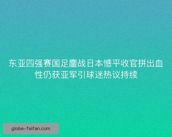 东亚四强赛国足鏖战日本憾平收官拼出血性仍获亚军引球迷热议持续